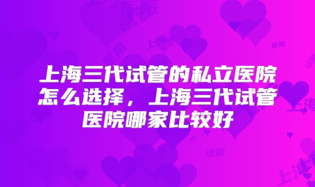 上海三代试管的私立医院怎么选择,上海三代试管医院哪家比较好