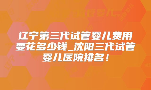 辽宁第三代试管婴儿费用要花多少钱_沈阳三代试管婴儿医院排名！
