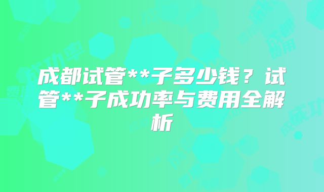 成都试管**子多少钱？试管**子成功率与费用全解析