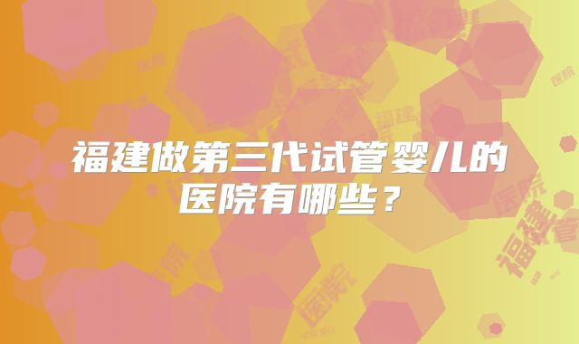 福建做第三代试管婴儿的医院有哪些？