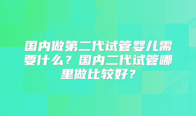 国内做第二代试管婴儿需要什么?国内二代试管哪里做比较好?