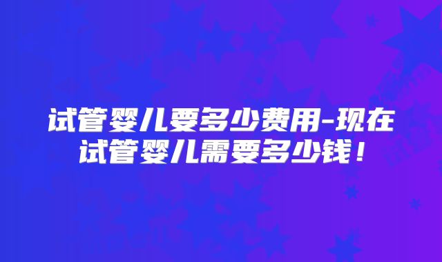 试管婴儿要多少费用-现在试管婴儿需要多少钱！