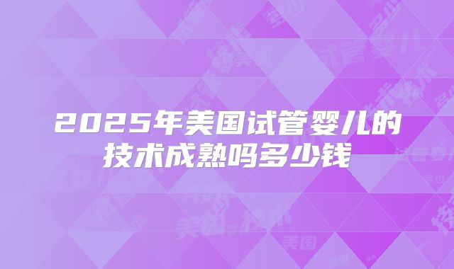 2025年美国试管婴儿的技术成熟吗多少钱