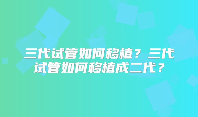 三代试管如何移植？三代试管如何移植成二代？