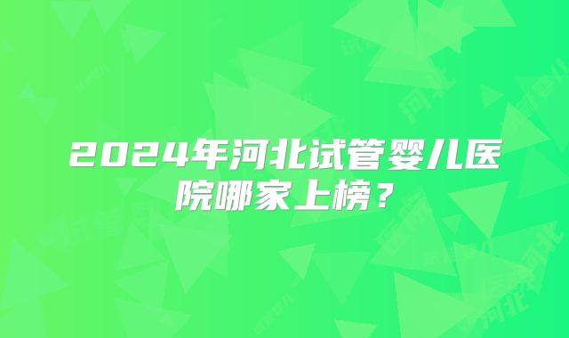 2024年河北试管婴儿医院哪家上榜?