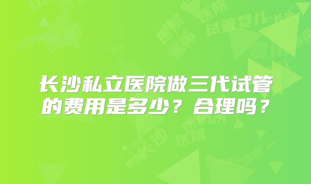 长沙私立医院做三代试管的费用是多少?合理吗?