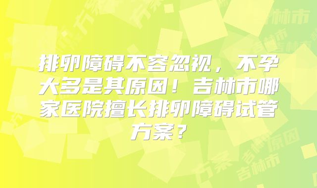 排卵障碍不容忽视，不孕大多是其原因！吉林市哪家医院擅长排卵障碍试管方案？