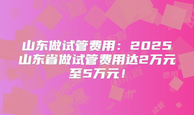 山东做试管费用:2025山东省做试管费用达2万元至5万元!