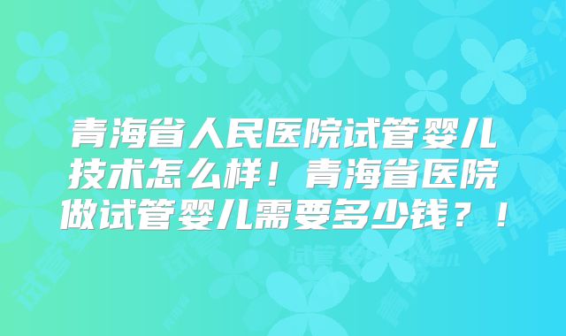 青海省人民医院试管婴儿技术怎么样！青海省医院做试管婴儿需要多少钱？！