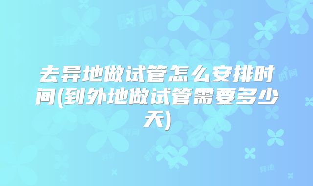 去异地做试管怎么安排时间(到外地做试管需要多少天)