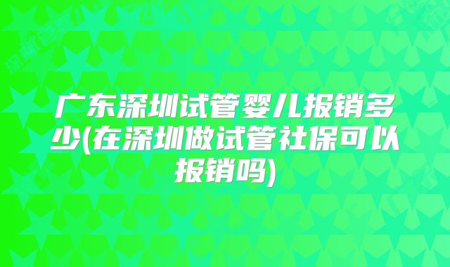 广东深圳试管婴儿报销多少(在深圳做试管社保可以报销吗)