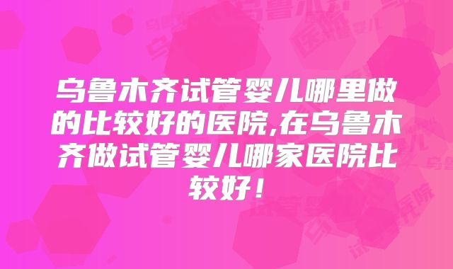 乌鲁木齐试管婴儿哪里做的比较好的医院,在乌鲁木齐做试管婴儿哪家医院比较好!