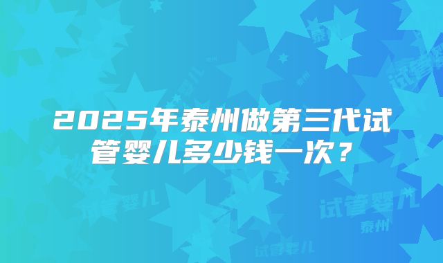 2025年泰州做第三代试管婴儿多少钱一次？