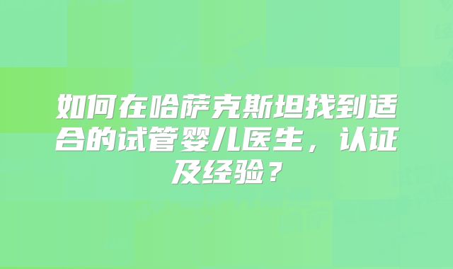如何在哈萨克斯坦找到适合的试管婴儿医生，认证及经验？