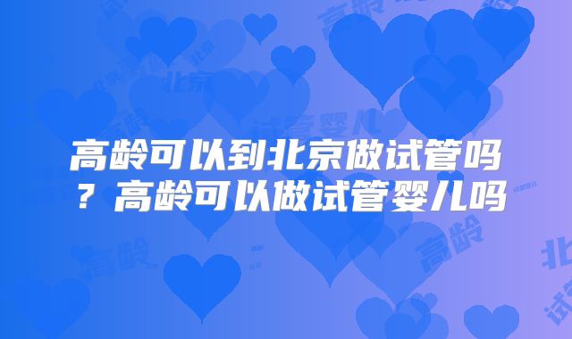 高龄可以到北京做试管吗？高龄可以做试管婴儿吗