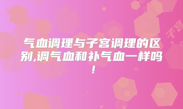 气血调理与子宫调理的区别,调气血和补气血一样吗!