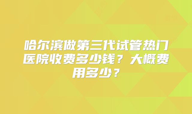 哈尔滨做第三代试管热门医院收费多少钱？大概费用多少？
