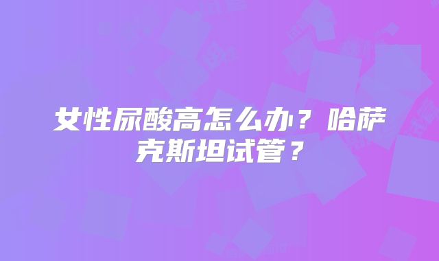 女性尿酸高怎么办？哈萨克斯坦试管？