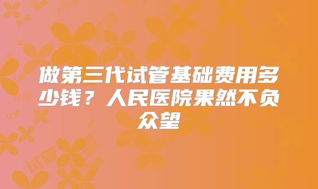 做第三代试管基础费用多少钱？人民医院果然不负众望