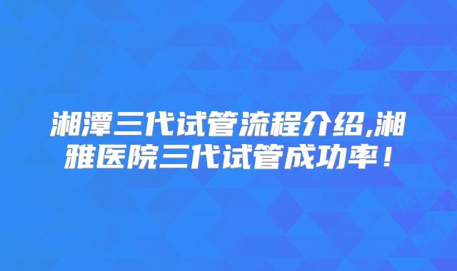 湘潭三代试管流程介绍,湘雅医院三代试管成功率！