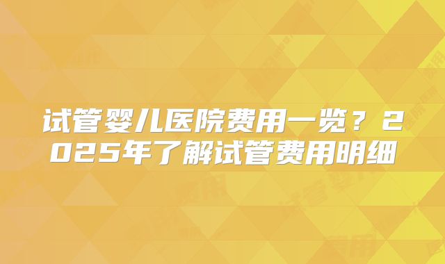 试管婴儿医院费用一览？2025年了解试管费用明细