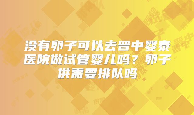 没有卵子可以去晋中婴泰医院做试管婴儿吗?卵子供需要排队吗