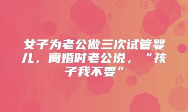 女子为老公做三次试管婴儿,离婚时老公说,“孩子我不要”