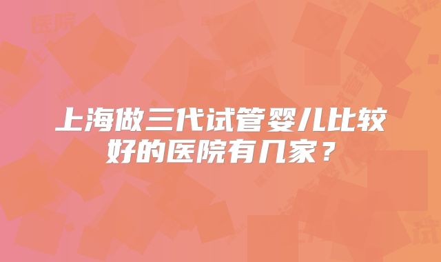 上海做三代试管婴儿比较好的医院有几家?