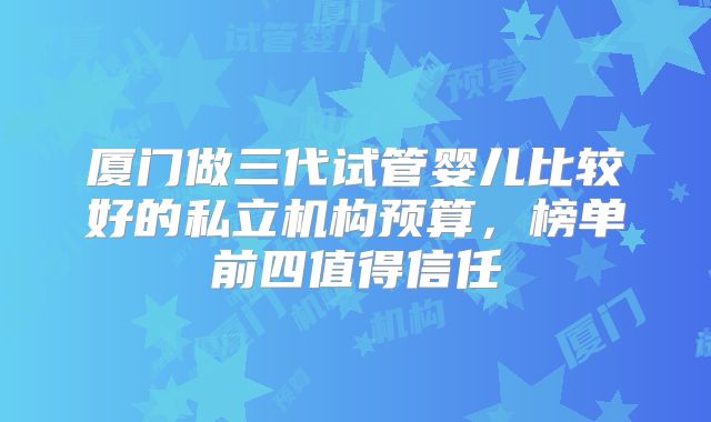 厦门做三代试管婴儿比较好的私立机构预算，榜单前四值得信任