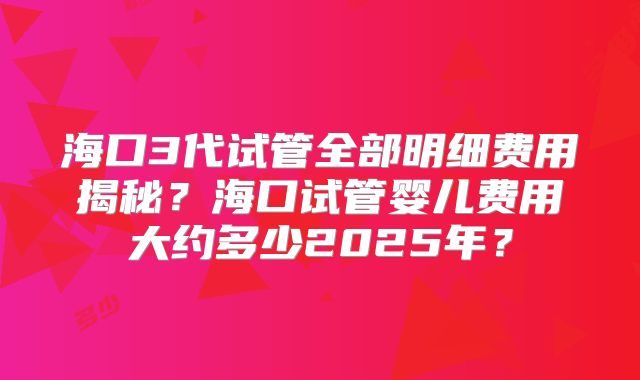 海口3代试管全部明细费用揭秘？海口试管婴儿费用大约多少2025年？