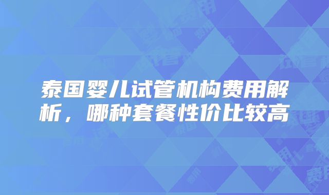 泰国婴儿试管机构费用解析，哪种套餐性价比较高