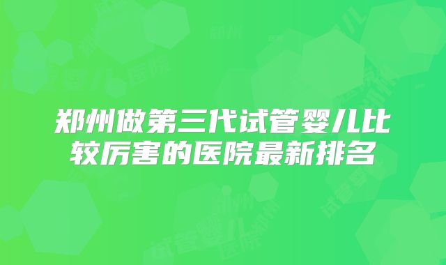 郑州做第三代试管婴儿比较厉害的医院最新排名
