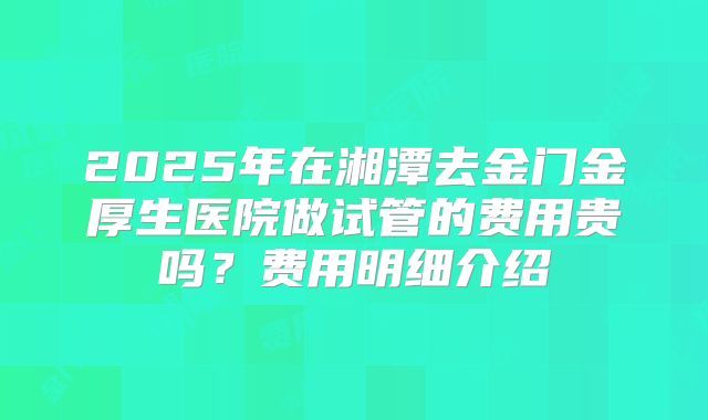 2025年在湘潭去金门金厚生医院做试管的费用贵吗？费用明细介绍