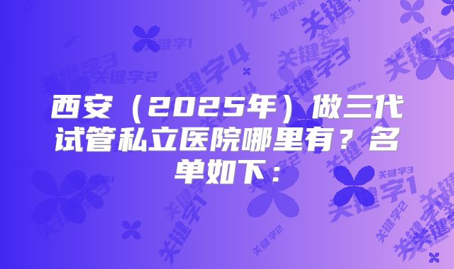 西安（2025年）做三代试管私立医院哪里有？名单如下：
