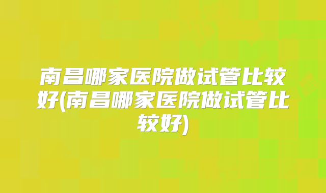 南昌哪家医院做试管比较好(南昌哪家医院做试管比较好)