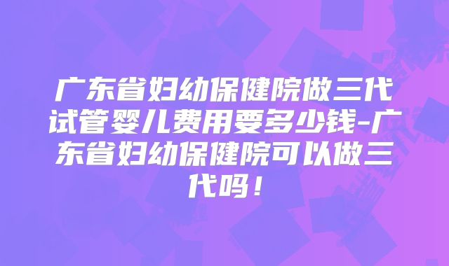 广东省妇幼保健院做三代试管婴儿费用要多少钱-广东省妇幼保健院可以做三代吗！