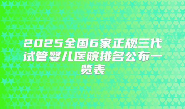 2025全国6家正规三代试管婴儿医院排名公布一览表