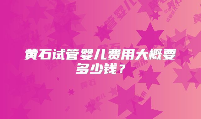 黄石试管婴儿费用大概要多少钱？
