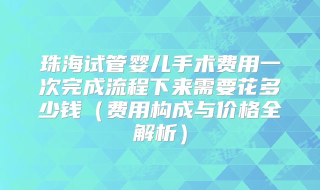 珠海试管婴儿手术费用一次完成流程下来需要花多少钱（费用构成与价格全解析）