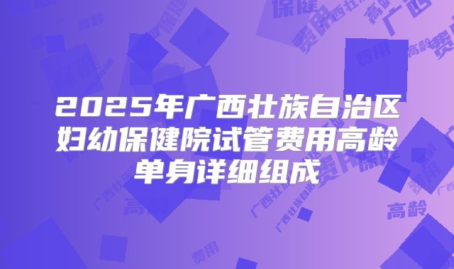 2025年广西壮族自治区妇幼保健院试管费用高龄单身详细组成