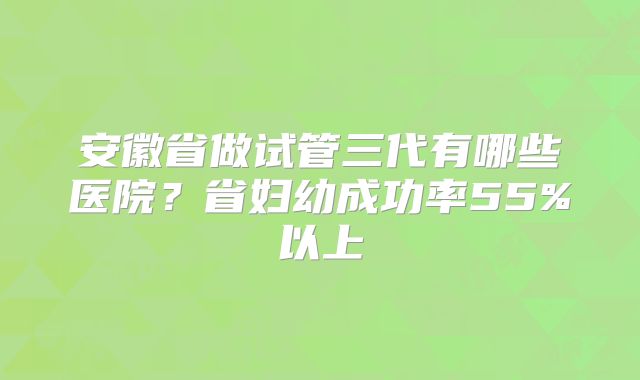 安徽省做试管三代有哪些医院?省妇幼成功率55%以上