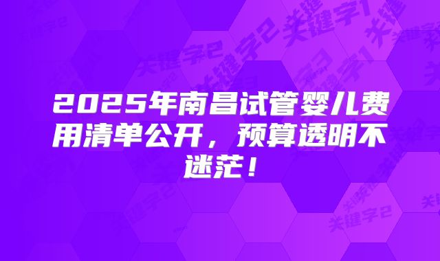 2025年南昌试管婴儿费用清单公开，预算透明不迷茫！