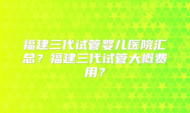 福建三代试管婴儿医院汇总？福建三代试管大概费用？