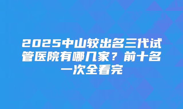 2025中山较出名三代试管医院有哪几家？前十名一次全看完
