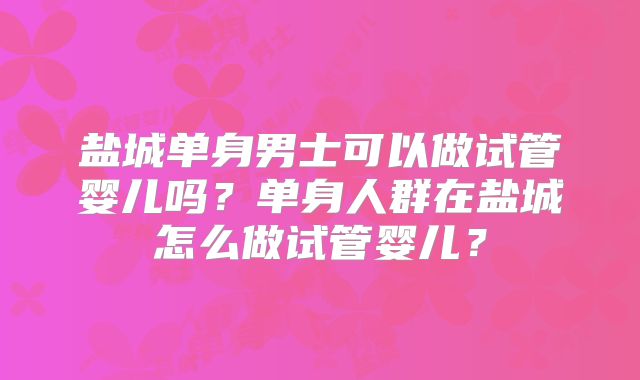 盐城单身男士可以做试管婴儿吗？单身人群在盐城怎么做试管婴儿？