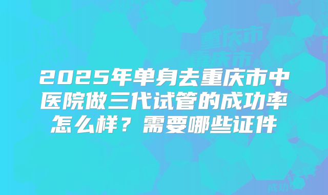 2025年单身去重庆市中医院做三代试管的成功率怎么样？需要哪些证件