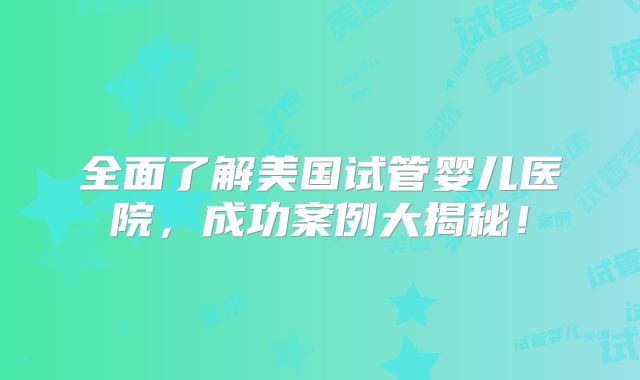 全面了解美国试管婴儿医院，成功案例大揭秘！