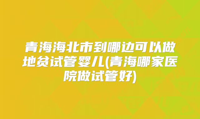 青海海北市到哪边可以做地贫试管婴儿(青海哪家医院做试管好)