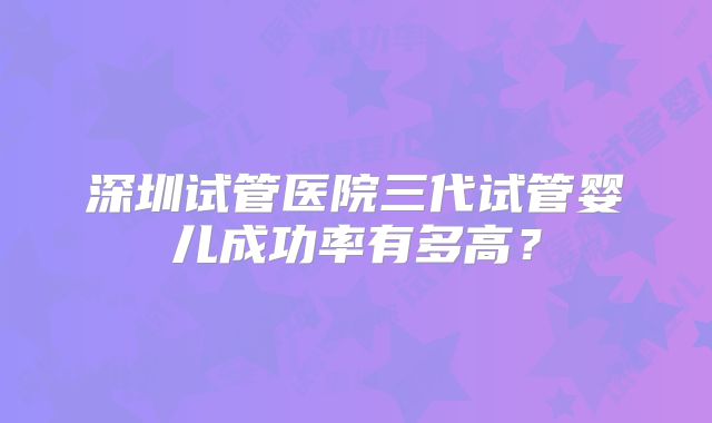 深圳试管医院三代试管婴儿成功率有多高？