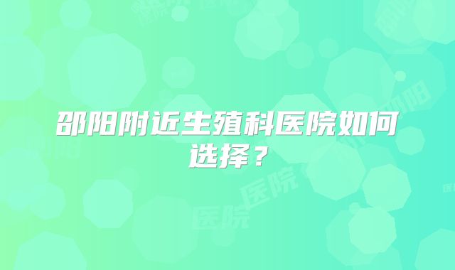 邵阳附近生殖科医院如何选择？
